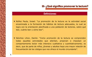III- ¿Qué significa promover la lectura? Núñez Paula, Israel: “La promoción de la lectura es la actividad social encaminada a la formación de hábitos de lectura adecuados, la cual se logra con la orientación planificada a una población de lectores, sobre qué leer, cuánto leer y cómo leer”.  Sánchez Lihon, Danilo: “Como promoción de la lectura se comprenden todas aquellas actividades que alientan, propician e impulsan un comportamiento lector más intensivo cualitativa y cuantitativamente; es decir, que de parte de niños, jóvenes y adultos haya una mayor relación de frecuentación de los códigos que nos ofrece el mundo circundante”. Definiciones: 