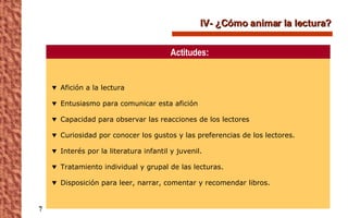 IV- ¿Cómo animar la lectura? Afición a la lectura Entusiasmo para comunicar esta afición Capacidad para observar las reacciones de los lectores Curiosidad por conocer los gustos y las preferencias de los lectores. Interés por la literatura infantil y juvenil. Tratamiento individual y grupal de las lecturas. Disposición para leer, narrar, comentar y recomendar libros. Actitudes: 