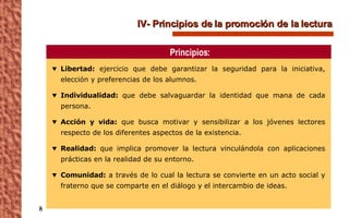 IV- Principios de la promoción de la lectura  Libertad:  ejercicio que debe garantizar la seguridad para la iniciativa, elección y preferencias de los alumnos. Individualidad:  que debe salvaguardar la identidad que mana de cada persona. Acción y vida:  que busca motivar y sensibilizar a los jóvenes lectores respecto de los diferentes aspectos de la existencia. Realidad:  que implica promover la lectura vinculándola con aplicaciones prácticas en la realidad de su entorno. Comunidad:  a través de lo cual la lectura se convierte en un acto social y fraterno que se comparte en el diálogo y el intercambio de ideas. Principios: 