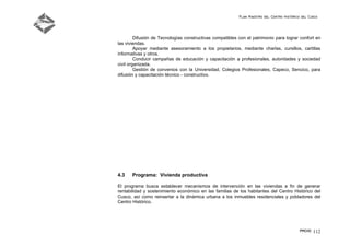 Plan Maestro del Centro Histórico del Cusco
PMCHC 112
Difusión de Tecnologías constructivas compatibles con el patrimonio para lograr confort en
las viviendas.
Apoyar mediante asesoramiento a los propietarios, mediante charlas, cursillos, cartillas
informativas y otros.
Conducir campañas de educación y capacitación a profesionales, autoridades y sociedad
civil organizada.
Gestión de convenios con la Universidad, Colegios Profesionales, Capeco, Sencico, para
difusión y capacitación técnico - constructivo.
4.3 Programa: Vivienda productiva
El programa busca establecer mecanismos de intervención en las viviendas a fin de generar
rentabilidad y sostenimiento económico en las familias de los habitantes del Centro Histórico del
Cusco, así como reinsertar a la dinámica urbana a los inmuebles residenciales y pobladores del
Centro Histórico.
 