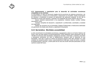 Plan Maestro del Centro Histórico del Cusco
PMCHC 114
4.3.3 Asesoramiento y capacitación para el desarrollo de actividades económicas
compatibles en las viviendas
La informalidad y la falta de información legales técnico-económica de sistemas productivos y de
conceptos teóricos y prácticos de conservación y restauración en inmuebles, impide la generación
de recursos e incrementa el proceso de destrucción del patrimonio existente. Es por ello la
necesidad de revertir esta situación y capacitar a los habitantes del Centro Histórico del Cusco.
Apoyar mediante asesoramiento a los propietarios, mediante charlas, cursillos, cartillas
informativas y otros.
Conducir campañas de educación y capacitación a profesionales, autoridades y sociedad
civil organizada.
Gestión de convenios con la Universidad, Colegios Profesionales e Instituciones destinadas
a la generación de empleo para difusión y capacitación empresarial.
3.4.5 Eje temático: Movilidad y accesibilidad
La alta concentración de actividades económicas y equipamiento urbano en el Centro Histórico del
Cusco, hace que éste espacio de aproximadamente 15,000 habitantes reciba diariamente más de
120,000 mil personas entre estudiantes, trabajadores formales e informales y visitantes nacionales
y extranjeros, juntamente con todo el abastecimiento necesario para el desarrollo de sus
actividades. Todo esto a través de medios de transporte diversos entre ellos alrededor de 1,000
unidades de transporte público masivo, aproximadamente 6,500 taxis, buses de turismo, unidades
de abastecimiento y servicios, y buena parte de los cerca de 20,000 vehículos particulares con que
cuenta la ciudad del Cusco.
 
