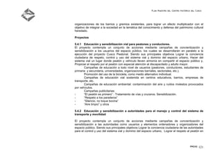 Plan Maestro del Centro Histórico del Cusco
PMCHC 121
organizaciones de los barrios y gremios existentes, para lograr un efecto multiplicador con el
objetivo de integrar a la sociedad en la temática del conocimiento y defensa del patrimonio cultural
heredado.
Proyectos
5.4.1 Educación y sensibilización vial para peatones y conductores.
El proyecto contempla un conjunto de acciones mediante campañas de concientización y
sensibilización a los usuarios del espacio público, los cuales se desarrollarán en paralelo a la
ejecución del proyecto Cusco Peatonal. Siendo sus principales objetivos Lograr la conciencia
ciudadana de respeto, control y uso del sistema vial y dominio del espacio urbano, Hacer del
sistema vial un lugar donde peatón y vehículo lleven armonía en compartir el espacio público y,
Propiciar el respeto por el peatón con especial atención al discapacitado y adulto mayor.
Campañas de educación a todo nivel de usuarios (peatones, conductores, estudiantes de
primaria y secundaria, universidades, organizaciones barriales, sectoriales, etc.).
Promoción del uso de la bicicleta, como medio alternativo individual.
Campañas de educación vial sostenida en centros educativos, barrios, empresas de
transporte, etc.
Campañas de educación ambiental: contaminación del aire y ruidos molestos provocados
por vehículos.
Campañas publicitarias:
- “El peatón es primero” : Tratamiento de vías y cruceros. Sensibilización.
- “Respeto a los paraderos”
- “Silencio, no toque bocina”
- “Aire limpio” y otros
5.4.2 Educación y sensibilización a autoridades para el manejo y control del sistema de
transporte y movilidad
El proyecto contempla un conjunto de acciones mediante campañas de concientización y
sensibilización a las autoridades como usuarios y elementos ordenadores y organizadores del
espacio público. Siendo sus principales objetivos Lograr la conciencia ciudadana de las autoridades
para el control y uso del sistema vial y dominio del espacio urbano, Lograr el respeto al peatón en
 