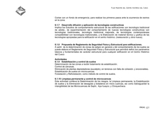 Plan Maestro del Centro Histórico del Cusco
PMCHC 127
Contar con un fondo de emergencia, para realizar los primeros pasos ante la ocurrencia de sismos
en la zona.
6.1.7 Desarrollo difusión y aplicación de tecnologías constructivas
Implica los Estudios de comportamiento estructural de las edificaciones con tecnología tradicional
de adobe., de experimentación del comportamiento de nuevas tecnologías constructivas con
tecnologías tradicionales, tecnología tradicional mejorada, de tecnologías contemporáneas
compatibilidad con tecnologías tradicionales, y la Elaboración de material técnico y grafica de las
tecnologías apropiadas para la edificación en el centro histórico. (restauración y obra nueva).
6.1.8 Propuesta de Reglamento de Seguridad Física y Estructural para edificaciones.
A partir de la determinación de zonas de peligro en general y del comportamiento de los suelos se
puede elabora el Reglamento de Seguridad Física y Estructural que permitirá definir los parámetros
básicos y fundamentales de carácter estructural para cualquier edificación en el Centro Histórico
del Cusco
Actividades
6.1.9 Estabilización y control de suelos
Determinación de las zonas a recibir tratamiento de estabilización.
Control de cárcavas.
Eliminación de plantas depredadoras (eucalipto), en terrenos con falta de cohesión, y erocionables.
Estabilización de suelos en microcuencas.
Forestación y Reforestación, como método de control de suelos.
6.1.10 Limpieza permanente y control de microcuencas
Esta actividad conlleva la Determinación de los riesgos, la Limpieza permanente, la Estabilización
de suelos y la Eliminación de desagües y botaderos en micro cuencas, así como Salvaguardar la
intangibilidad de las Microcuencas de Saphi, Aya huayco, y Choquechaca.
 