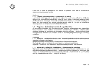 Plan Maestro del Centro Histórico del Cusco
PMCHC 129
Contar con un fondo de emergencia, para realizar los primeros pasos ante la ocurrencia de
desastres producidos por el hombre.
Acciones:
6.2.3 Limitar el crecimiento urbano y consolidación en laderas
A partir de la edición y puesta en ejecución del reglamento y parámetros edificatorios del Centro
Histórico, así como del Plan Director de la ciudad se podrá limitar el crecimiento acelerado y sin
planificación de la ciudad y la inadecuada consolidación en laderas, que no solo constituye un
riesgo para sus ocupantes sino también para los sectores bajos del CHC con la consecuente
desconfiguración del Paisaje circundante del Centro Histórico.
6.3 Programa: Cultura de prevención la seguridad física
La participación ciudadana, y la concientización son elemento fundamentales para la seguridad
física, el programa busca una toma de conciencien sobre los riesgos naturales y antrópicos a los
que están expuestas las actividades del hombre y el patrimonio edificado, y al mismo tiempo busca
una organización ciudadana para ser entes activos en el control y mitigación de riesgos naturales y
antrópicos.
Proyectos
6.3.1 Promoción e implementación de Juntas Vecinales para educación en prevención de
desastres naturales y antrópicos.
Diseñar programa de sensibilización y concientización ante desastres naturales.
Diseñar programa de sensibilización y concientización ante desastres antrópicos.
Organizar a la población para determinara responsabilidades y acciones ante desastres.
6.3.2 Manual para la protección, conservación y mantenimiento de inmuebles
El proyecto busca difundir y formar conciencia sobre los riesgos naturales y antrópicos a los que
están expuestas las actividades del hombre y el patrimonio edificado, mediante un documento que
explique las medidas mínimas y necesarias para la protección y mantenimiento de sus inmuebles
para ser entes activos en el control y mitigación de riesgos.
 
