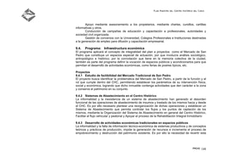 Plan Maestro del Centro Histórico del Cusco
PMCHC 148
Apoyo mediante asesoramiento a los propietarios, mediante charlas, cursillos, cartillas
informativas y otros.
Conducción de campañas de educación y capacitación a profesionales, autoridades y
sociedad civil organizada.
Gestión de convenios con la Universidad, Colegios Profesionales e Instituciones destinadas
a la generación de empleo para difusión y capacitación empresarial.
9.4. Programa: Infraestructura económica
El programa aplicará el concepto de integralidad del plan a proyectos como el Mercado de San
Pedro que constituye un espacios especial de actuación, por que involucra análisis sociológico,
antropológico e histórico; por la connotación que tiene en la memoria colectiva de la ciudad,
también es parte del programa definir la vocación de espacios públicos y acondicionarlos para que
permitan el desarrollo de actividades económicas, como ferias de postres típicos, etc.
Proyectos
9.4.1 Estudio de factibilidad del Mercado Tradicional de San Pedro
El proyecto busca identificar la problemática del Mercado de San Pedro, a partir de la función y el
rol que cumple dentro del CHC, permitiendo establecer los parámetros de su intervención física,
social y económica, logrando que dicho inmueble contenga actividades que den carácter a la zona
y conserve el patrimonio en su conjunto.
9.4.2 Sistemas de Abastecimiento en el Centro Histórico
La informalidad y la inexistencia de un sistema de abastecimiento han generado el desorden
funcional de las operaciones de abastecimiento de insumos y traslado de los mismos hacia y desde
el CHC. Es por ello necesario plantear una reorganización de dichas operaciones y establecer un
Sistema de Abastecimiento que permita controlar los flujos y los puntos de captación de los
mismos, mediante la Organización del Sistema de Abastecimiento en general del Centro Histórico,
Facilitar el flujo vehicular y peatonal y Apoyar el proceso de la Rehabilitación Integral Inmobiliario
9.4.3 Desarrollo de actividades económicas tradicionales en espacios públicos
La informalidad y la falta de información técnico-económica de sistemas productivos y de conceptos
teóricos y prácticos de producción, impide la generación de recursos e incrementa el proceso de
empobrecimiento y destrucción del patrimonio existente. Es por ello la necesidad de revertir esta
 