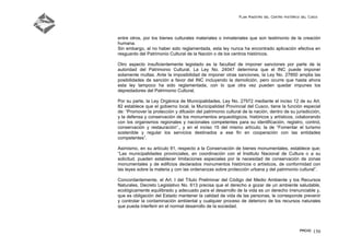 Plan Maestro del Centro Histórico del Cusco
PMCHC 150
entre otros, por los bienes culturales materiales o inmateriales que son testimonio de la creación
humana.
Sin embargo, al no haber sido reglamentada, esta ley nunca ha encontrado aplicación efectiva en
resguardo del Patrimonio Cultural de la Nación o de los centros históricos.
Otro aspecto insuficientemente legislado es la facultad de imponer sanciones por parte de la
autoridad del Patrimonio Cultural. La Ley No. 24047 determina que el INC puede imponer
solamente multas. Ante la imposibilidad de imponer otras sanciones, la Ley No. 27850 amplia las
posibilidades de sanción a favor del INC incluyendo la demolición, pero ocurre que hasta ahora
esta ley tampoco ha sido reglamentada, con lo que otra vez pueden quedar impunes los
depredadores del Patrimonio Cultural.
Por su parte, la Ley Orgánica de Municipalidades, Ley No. 27972 mediante el inciso 12 de su Art.
82 establece que el gobierno local, la Municipalidad Provincial del Cusco, tiene la función especial
de: “Promover la protección y difusión del patrimonio cultural de la nación, dentro de su jurisdicción,
y la defensa y conservación de los monumentos arqueológicos, históricos y artísticos, colaborando
con los organismos regionales y nacionales competentes para su identificación, registro, control,
conservación y restauración”., y en el inciso 15 del mismo artículo; la de “Fomentar el turismo
sostenible y regular los servicios destinados a ese fin en cooperación con las entidades
competentes”.
Asimismo, en su artículo 91, respecto a la Conservación de bienes monumentales, establece que;
“Las municipalidades provinciales, en coordinación con el Instituto Nacional de Cultura o a su
solicitud, pueden establecer limitaciones especiales por la necesidad de conservación de zonas
monumentales y de edificios declarados monumentos históricos o artísticos, de conformidad con
las leyes sobre la materia y con las ordenanzas sobre protección urbana y del patrimonio cultural”.
Concordantemente, el Art. I del Título Preliminar del Código del Medio Ambiente y los Recursos
Naturales, Decreto Legislativo No. 613 precisa que el derecho a gozar de un ambiente saludable,
ecológicamente equilibrado y adecuado para el desarrollo de la vida es un derecho irrenunciable y,
que es obligación del Estado mantener la calidad de vida de las personas, le corresponde prevenir
y controlar la contaminación ambiental y cualquier proceso de deterioro de los recursos naturales
que pueda interferir en el normal desarrollo de la sociedad.
 