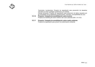 Plan Maestro del Centro Histórico del Cusco
PMCHC 161
Terremotos, inundaciones. Proyecto de capacitación para prevención de desastres
naturales en miras a proteger el patrimonio y la vivienda.
Causas antrópicas. Proyecto de capacitación para prevención de daños causados por
las actividades de los pobladores (contaminación, incendios, incompatibilidad de uso)
12.1.6 Proyecto: Campaña de sensibilización sobre turismo
Proyecto de marketing del centro histórico del Cusco (Azevedo 2001: 311-312)
12.1.7 Proyecto: Campaña de sensibilización sobre medio ambiente
Proyecto de capacitación para prevenir la contaminación ambiental.
 