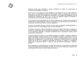 Plan Maestro del Centro Histórico del Cusco
PMCHC 59
gobiernos locales para desarrollar y regular actividades en materia de conservación de
monumentos arqueológicos e históricos.
Por su lado, la Ley de Bases de la Descentralización, promulgada por Ley No. 27783 establece y
aclara que en el ordenamiento jurídico del Perú existen 3 tipos de competencias que son las
competencias exclusivas, las competencias compartidas y las competencias delegables. Entre las
competencias compartidas que fija el Art. 43 para los gobiernos locales se encuentra la
conservación de los monumentos arqueológicos e históricos.
La Ley Orgánica de Municipalidades, Ley No. 27972 mediante su Art. 72 determina las materias de
competencia municipal incluyendo, dentro de la organización del espacio físico y el uso del suelo, la
conservación del patrimonio histórico, cultural y paisajístico.
Así mismo, por mandato del inciso 12 del Art. 82 de la citada Ley Orgánica de Municipalidades, en
materia de cultura, las municipalidades tienen la función específica de:
“Promover la protección y difusión del patrimonio cultural de la Nación, dentro de su jurisdicción, y
la defensa y conservación de los monumentos arqueológicos, históricos y artísticos, colaborando
con los organismos regionales y nacionales competentes para su identificación, registro, control,
conservación y restauración.”
El Instituto Nacional de Cultura, es la entidad encargada de proteger y declarar el patrimonio
cultural arqueológico, histórico y artístico a nivel nacional de acuerdo a lo estipulado la Ley No.
28296. Ley General del Patrimonio Cultural de la Nación Concordantemente, el Art. 5 (e) del
Reglamento de Organización y Funciones del INC, aprobado por Decreto Supremo 017-2003-ED
precisa que el INC es el organismo responsable de promover el registro, la investigación,
preservación, conservación, difusión, y puesta en valor del patrimonio arqueológico, histórico y
artístico.
De lo establecido por todas estas leyes, se colige claramente que la conservación del Patrimonio
Cultural de la Nación del Centro Histórico del Cusco es un asunto de competencia compartida entre
la Municipalidad Provincial y el Instituto Nacional de Cultura.
 