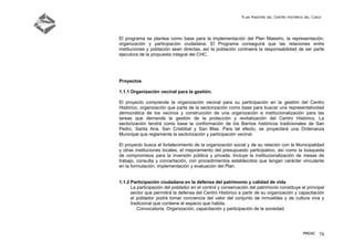 Plan Maestro del Centro Histórico del Cusco
PMCHC 78
El programa se plantea como base para la implementación del Plan Maestro, la representación,
organización y participación ciudadana. El Programa conseguirá que las relaciones entre
instituciones y población sean directas, así la población contraerá la responsabilidad de ser parte
ejecutora de la propuesta integral del CHC.
Proyectos
1.1.1 Organización vecinal para la gestión.
El proyecto comprende la organización vecinal para su participación en la gestión del Centro
Histórico, organización que parte de la sectorización como base para buscar una representatividad
democrática de los vecinos y construcción de una organización e institucionalización para las
tareas que demande la gestión de la protección y revitalización del Centro Histórico. La
sectorización tendrá como base la conformación de los Barrios históricos tradicionales de San
Pedro, Santa Ana, San Cristóbal y San Blas. Para tal efecto, se proyectará una Ordenanza
Municipal que reglamente la sectorización y participación vecinal.
El proyecto busca el fortalecimiento de la organización social y de su relación con la Municipalidad
y otras instituciones locales, el mejoramiento del presupuesto participativo, así como la búsqueda
de compromisos para la inversión pública y privada. Incluye la institucionalización de mesas de
trabajo, consulta y concertación, con procedimientos establecidos que tengan carácter vinculante
en la formulación, implementación y evaluación del Plan.
1.1.2 Participación ciudadana en la defensa del patrimonio y calidad de vida
La participación del poblador en el control y conservación del patrimonio constituye el principal
sector que permitirá la defensa del Centro Histórico a partir de su organización y capacitación
el poblador podrá tomar conciencia del valor del conjunto de inmuebles y de cultura viva y
tradicional que contiene el espacio que habita.
Convocatoria, Organización, capacitación y participación de la sociedad.
 