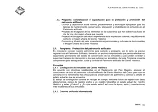 Plan Maestro del Centro Histórico del Cusco
PMCHC 86
2.3. Programa: sensibilización y capacitación para la protección y promoción del
patrimonio edificado
Difusión y capacitación sobre normas, procedimientos y tecnologías apropiadas para las
labores de mantenimiento, conservación, adecuación y rehabilitación de inmuebles en el
Patrimonio edificado
Proyecto de divulgación de los elementos de la ciudad Inca que han sobrevivido hasta el
día de hoy y la imagen urbana que muestra
Proyecto de divulgación del valor e importancia de la arquitectura colonial y republicana de
contexto e imagen urbana del Centro Histórico
Promoción y difusión del valor y características patrimoniales y culturales de los inmuebles
e Imagen Urbana del Centro Histórico
2.1. Programa: Protección del patrimonio edificado
Es importante conocer nuestro patrimonio para cuidarlo y protegerlo, por lo tanto es preciso
registrar todo el Patrimonio Edificado, formando un archivo computarizado que permita efectuar un
seguimiento permanente del estado de conservación de los inmuebles y para poder controlar y
supervisar trabajos de intervención a los que pudieran ser sometidos. Así este Programa presenta
componentes para salvaguardar, cuidar y controlar el Patrimonio edificado del Centro Histórico.
Proyectos
2.1.1. Catalogación de inmuebles del Centro Histórico
De acuerdo con directivas establecidas en el Reglamento del Plan Maestro, alcanzar el
conocimiento de todo el patrimonio cultural edificado del Centro Histórico del Cusco para que se
convierta en la herramienta más eficaz para la preservación del patrimonio y conocer a detalle el
estado actual en que se encuentra.
El trabajo de catalogación consiste en recoger en campo, mediante fichas de registro con datos
alfanuméricos, planos de registro grafico y un registro fotográfico el estado actual del Centro
Histórico y saber ¿Cuánto? y ¿En que estado están? así como la época, estilo y características
más resaltantes de sus inmuebles
2.1.2. Catastro unificado informatizado
 