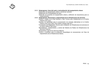 Plan Maestro del Centro Histórico del Cusco
PMCHC 96
3.1.3 Subprograma: Usos del suelo y racionalización del equipamiento urbano
Diagnostico de equipamiento urbano y barrial por sectores
Reglamento de Compatibilidad de Usos
Desarrollo de proyectos de equipamiento urbano y definición de mecanismos para su
implementación
3.1.4 Subprograma: Renovación y mejoramiento de la infraestructura de servicios
Estudio y diseño de la Red General o Red Troncal para Instalaciones en el Centro
Histórico del Cusco
Estudios de factibilidad para la incorporación de energías alternativas en el Centro
Histórico del Cusco (Gas, Fibra Óptica, energía solar etc.)
Formulación del Reglamento Técnico para instalación de infraestructura de servicios en
el Centro Histórico del Cusco
Remodelación, mantenimiento y control del Sistema de Redes de Infraestructura de
Servicios Públicos
Saneamiento Legal de los Servicios Básicos
Control y monitoreo para la protección arqueológica en excavaciones con fines de
mejoramiento de la infraestructura básica.
 