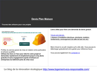 Profitez du service gratuit de mise en relation entre particuliers
et artisans qualifiés.
Utilisez les liens en face pour décrire votre projet et
demandez rapidement et simplement jusqu'à cinq devis
gratuits et sans engagement auprès d'artisans et
entreprises du bâtiment près de chez vous
Liens utiles pour faire une demande de devis gratuit:
TOUS LES DEVIS :
( réseaux d’installation électrique, plomberie, isolation,
revêtements, aménagement de salle de bain etc etc)
Merci d'avoir lu ce pdf, j'espère qu'il a été utile. Vous pouvez le
télécharger gratuitement et le garder pour référence future.
Vous pouvez également me contacter ici
Trouvez des artisans pour vos projets
Le blog de la rénovation écologique http://www.logement-eco-responsable.com/
Devis Plan Maison
 