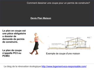 Le plan en coupe est
une pièce obligatoire
u dossier de
demande de permis
de construire.
Le plan de coupe
s’appelle PC3 ou
PCMI3
Comment dessiner une coupe pour un permis de construire?
Le blog de la rénovation écologique http://www.logement-eco-responsable.com/
Exemple de coupe d'une maison
Devis Plan Maison
 