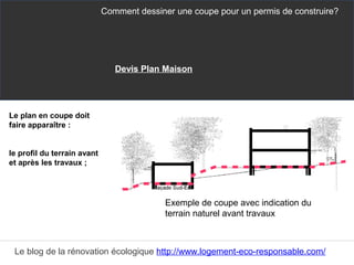 Le plan en coupe doit
faire apparaître :
le profil du terrain avant
et après les travaux ;
Comment dessiner une coupe pour un permis de construire?
Le blog de la rénovation écologique http://www.logement-eco-responsable.com/
Exemple de coupe avec indication du
terrain naturel avant travaux
Devis Plan Maison
 