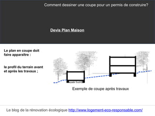 Le plan en coupe doit
faire apparaître :
le profil du terrain avant
et après les travaux ;
Comment dessiner une coupe pour un permis de construire?
Le blog de la rénovation écologique http://www.logement-eco-responsable.com/
Exemple de coupe après travaux
Devis Plan Maison
 