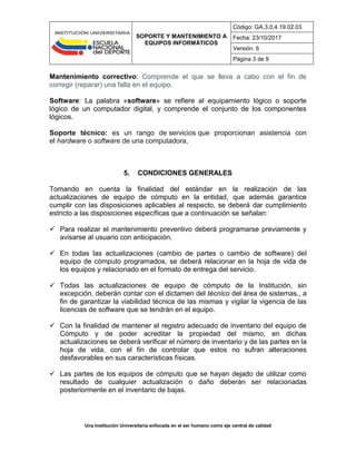 SOPORTE Y MANTENIMIENTO A
EQUIPOS INFORMÁTICOS
Código: GA.3,0,4.19.02.03
Fecha: 23/10/2017
Versión: 6
Página 3 de 9
Una Institución Universitaria enfocada en el ser humano como eje central de calidad
Mantenimiento correctivo: Comprende el que se lleva a cabo con el fin de
corregir (reparar) una falla en el equipo.
Software: La palabra «software» se refiere al equipamiento lógico o soporte
lógico de un computador digital, y comprende el conjunto de los componentes
lógicos.
Soporte técnico: es un rango de servicios que proporcionan asistencia con
el hardware o software de una computadora,
5. CONDICIONES GENERALES
Tomando en cuenta la finalidad del estándar en la realización de las
actualizaciones de equipo de cómputo en la entidad, que además garantice
cumplir con las disposiciones aplicables al respecto, se deberá dar cumplimiento
estricto a las disposiciones específicas que a continuación se señalan:
 Para realizar el mantenimiento preventivo deberá programarse previamente y
avisarse al usuario con anticipación.
 En todas las actualizaciones (cambio de partes o cambio de software) del
equipo de cómputo programados, se deberá relacionar en la hoja de vida de
los equipos y relacionado en el formato de entrega del servicio.
 Todas las actualizaciones de equipo de cómputo de la Institución, sin
excepción, deberán contar con el dictamen del técnico del área de sistemas., a
fin de garantizar la viabilidad técnica de las mismas y vigilar la vigencia de las
licencias de software que se tendrán en el equipo.
 Con la finalidad de mantener el registro adecuado de inventario del equipo de
Cómputo y de poder acreditar la propiedad del mismo, en dichas
actualizaciones se deberá verificar el número de inventario y de las partes en la
hoja de vida, con el fin de controlar que estos no sufran alteraciones
desfavorables en sus características físicas.
 Las partes de los equipos de cómputo que se hayan dejado de utilizar como
resultado de cualquier actualización o daño deberán ser relacionadas
posteriormente en el inventario de bajas.
 