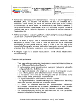 SOPORTE Y MANTENIMIENTO A
EQUIPOS INFORMÁTICOS
Código: GA.3,0,4.19.02.03
Fecha: 23/10/2017
Versión: 6
Página 4 de 9
Una Institución Universitaria enfocada en el ser humano como eje central de calidad
 Para el caso de la adquisición de licencias de software de sistema operativo y
Microsoft Office, se requerirá del dictamen del área de sistemas de la
institución. En tal sentido, en todas las compras de equipos, sustituciones y
actualizaciones se debe incluir el licenciamiento del sistema operativo y
herramienta ofimática e indicarse en la factura de compra, en virtud que es un
requisito para que la institución demuestre la propiedad de las licencias que se
hayan adquirido.
 Al final la revisión de hardware y software, deberá comprobarse que el equipo y
usuario esté funcionando en Directorio Activo.
 Antes de recibir el equipo para el inicio del mantenimiento preventivo, debe
explicarse al usuario como crear la copia se seguridad de la información
institucional, la cual podrá arrastrar hasta el drive y una vez este arriba
colocarle la Backup y la fecha de realización. Igualmente, recomendarle hacer
una copia de la información personal en correo electrónico personal.
 Al entregar el equipo, si se ha realizado una actualización a nivel de software, deberá realizarse
inducción de manejo.
Otras de Carácter General
 Toda reparación se realizará en las instalaciones de la Unidad de Sistema
en la IU.Escuela Nacional del Deporte.
 El equipo deberá contar con número de inventario institucional (Almacén)
y código de la Unidad de Sistemas.
 Toda reparación deberá estar amparada con orden de entrega del servicio
y si es externa, deberá tener adicionalmente un informe técnico.
 Las impresoras y monitores se deberán presentar sin accesorios, como:
tapas, bases, forros, entre otros, para la revisión,
 Las impresoras deberán tener cartucho de tinta o tonner.
 Todo equipo intervenido o con faltante de piezas será reportado a bienes y
servicios o Almacén por medio de un informe técnico
 La Unidad de Sistemas realizará los mantenimientos preventivos
programados una vez por año y para ello deberá notificar a los usuarios
para determinar la realización teniendo en cuenta la ocupación de este.
 Los mantenimientos correctivos se realizaran cada vez que los equipos
presenten dificultades físicas o lógicas.
 