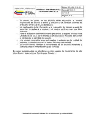 SOPORTE Y MANTENIMIENTO A
EQUIPOS INFORMÁTICOS
Código: GA.3,0,4.19.02.03
Fecha: 23/10/2017
Versión: 6
Página 5 de 9
Una Institución Universitaria enfocada en el ser humano como eje central de calidad
 El cambio de partes en los equipos serán reportados al usuario
responsable del equipo a Bienes y Servicios y al Almacén, además de
archivarse en la hoja de vida del equipo.
 La clasificación de la información y la realización del backup o copia de
seguridad la realizará el usuario y el técnico verificara que este bien
realizada.
 Para la realización del mantenimiento preventivo, el soporte técnico de la
Unidad deberá tener por lo menos un (1) equipos de respaldo para evitar
la parálisis de la actividad del usuario.
 Los equipos reparados serán entregados y probados en la Unidad de
sistemas y posteriormente en el puesto de trabajo del usuario.
 El usuario deberá verificar la funcionalidad de los equipos (hardware y
software antes de firmar la entrega de servicio).
En casos excepcionales, se atenderán en sitio equipos de funcionarios de alto
nivel (Rector, Vicerrectores, Coordinador, Director).
 