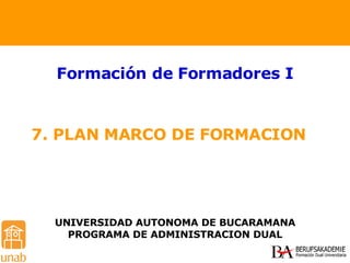 7. PLAN MARCO DE FORMACION  Formación de Formadores I UNIVERSIDAD AUTONOMA DE BUCARAMANA PROGRAMA DE ADMINISTRACION DUAL 