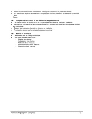 CE CONTENU À UNE TIERCE PARTIE ET CE, EN FORMAT DIGITAL, PAPIER OU AUTRE. TOUS LES CONTREVENANTS SERONT POURSUIVIS EN
JUSTICE.
• Faites la comparaison de la performance par rapport aux canaux de publicités utilisés ;
• Sur la base des aspects abordés dans l’analyse de la situation, identifiez les éléments qui doivent
être
Revus.
1.6.2 Analyse des ressources et des indicateurs de performances
• Décrivez le niveau de qualifications et d’expériences des cadres et managers marketing ;
• Identifiez les indicateurs de performance utilisés pour évaluer l’efficacité des campagnes et évaluez
leur pertinence ;
• Évaluez les ressources financières allouées au marketing ;
• Précisez les ressources humaines allouées au marketing.
1.6.3 Forces de la marque
• Déterminez l’état de l’image de marque ;
• Dites quels sont les niveaux de :
- Fidélité des clients ;
- Satisfaction des clients ;
- Notoriété de la marque ;
- Reconnaissance de la marque ;
- Réputation de la marque.
Plan marketing de [Votre Entreprise] 12
 