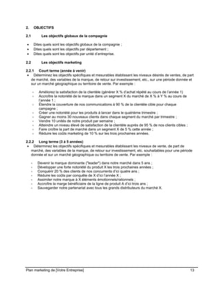 CE CONTENU À UNE TIERCE PARTIE ET CE, EN FORMAT DIGITAL, PAPIER OU AUTRE. TOUS LES CONTREVENANTS SERONT POURSUIVIS EN
JUSTICE.
2. OBJECTIFS
2.1 Les objectifs globaux de la compagnie
• Dites quels sont les objectifs globaux de la compagnie ;
• Dites quels sont les objectifs par département ;
• Dites quels sont les objectifs par unité d’entreprise.
2.2 Les objectifs marketing
2.2.1 Court terme (année à venir)
• Déterminez les objectifs spécifiques et mesurables établissant les niveaux désirés de ventes, de part
de marché, des variables de la marque, de retour sur investissement, etc., sur une période donnée et
sur un marché géographique ou territoire de vente. Par exemple :
- Améliorez la satisfaction de la clientèle (générer X % d’achat répété au cours de l’année 1)
- Accroître la notoriété de la marque dans un segment X du marché de X % à Y % au cours de
l’année 1 ;
- Étendre la couverture de nos communications à 90 % de la clientèle cible pour chaque
campagne ;
- Créer une notoriété pour les produits à lancer dans le quatrième trimestre ;
- Gagner au moins 30 nouveaux clients dans chaque segment du marché par trimestre ;
- Vendre 10 unités de notre produit par semaine ;
- Atteindre un niveau élevé de satisfaction de la clientèle auprès de 95 % de nos clients cibles ;
- Faire croître la part de marché dans un segment X de 5 % cette année ;
- Réduire les coûts marketing de 10 % sur les trois prochaines années.
2.2.2 Long terme (3 à 5 années)
• Déterminez les objectifs spécifiques et mesurables établissant les niveaux de vente, de part de
marché, des variables de la marque, de retour sur investissement, etc. souhaitables pour une période
donnée et sur un marché géographique ou territoire de vente. Par exemple :
- Devenir la marque dominante ("leader") dans notre marché dans 5 ans ;
- Développer une forte notoriété du produit X les trois prochaines années ;
- Conquérir 20 % des clients de nos concurrents d’ici quatre ans ;
- Réduire les coûts par conquête de X d’ici l’année X ;
- Assimiler notre marque à X éléments émotionnels/rationnels ;
- Accroître la marge bénéficiaire de la ligne de produit A d’ici trois ans ;
- Sauvegarder notre partenariat avec tous les grands distributeurs du marché X.
Plan marketing de [Votre Entreprise] 13
 