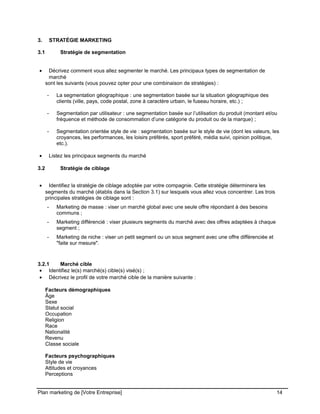 CE CONTENU À UNE TIERCE PARTIE ET CE, EN FORMAT DIGITAL, PAPIER OU AUTRE. TOUS LES CONTREVENANTS SERONT POURSUIVIS EN
JUSTICE.
3. STRATÉGIE MARKETING
3.1 Stratégie de segmentation
• Décrivez comment vous allez segmenter le marché. Les principaux types de segmentation de
marché
sont les suivants (vous pouvez opter pour une combinaison de stratégies) :
- La segmentation géographique : une segmentation basée sur la situation géographique des
clients (ville, pays, code postal, zone à caractère urbain, le fuseau horaire, etc.) ;
- Segmentation par utilisateur : une segmentation basée sur l’utilisation du produit (montant et/ou
fréquence et méthode de consommation d’une catégorie du produit ou de la marque) ;
- Segmentation orientée style de vie : segmentation basée sur le style de vie (dont les valeurs, les
croyances, les performances, les loisirs préférés, sport préféré, média suivi, opinion politique,
etc.).
• Listez les principaux segments du marché
3.2 Stratégie de ciblage
• Identifiez la stratégie de ciblage adoptée par votre compagnie. Cette stratégie déterminera les
segments du marché (établis dans la Section 3.1) sur lesquels vous allez vous concentrer. Les trois
principales stratégies de ciblage sont :
- Marketing de masse : viser un marché global avec une seule offre répondant à des besoins
communs ;
- Marketing différencié : viser plusieurs segments du marché avec des offres adaptées à chaque
segment ;
- Marketing de niche : viser un petit segment ou un sous segment avec une offre différenciée et
"faite sur mesure".
3.2.1 Marché cible
• Identifiez le(s) marché(s) cible(s) visé(s) ;
• Décrivez le profil de votre marché cible de la manière suivante :
Facteurs démographiques
Âge
Sexe
Statut social
Occupation
Religion
Race
Nationalité
Revenu
Classe sociale
Facteurs psychographiques
Style de vie
Attitudes et croyances
Perceptions
Plan marketing de [Votre Entreprise] 14
 