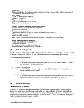 CE CONTENU À UNE TIERCE PARTIE ET CE, EN FORMAT DIGITAL, PAPIER OU AUTRE. TOUS LES CONTREVENANTS SERONT POURSUIVIS EN
JUSTICE.
Personnalité
Catégorie d'adoption (les innovateurs, les adoptants qui initient, la majorité qui suit, les retardataires)
Consommation et mode d’utilisation
Motifs d’achat
Quand, où et comment ils achètent ?
Fréquence d’utilisation
Fréquence d’achat
Types de situations d’achats importants
Qui prend la décision d’achat et qui achète
Aspects marketing et caractéristiques de la marque
Réponses spécifiques aux campagnes marketing
Réceptivité du marketing
Connaissance de la marque
Choisissent-ils les produits selon la marque ou des attributs du produit ?
Fidélité par rapport à la marque
Satisfaction de la clientèle
Quels critères les clients utilisent-ils dans le choix entre les marques en concurrence ?
Nature des relations avec les clients
Face-à-face, téléphone, Internet, courrier
Proximité de la relation
Leur feedback est demandé à quelle fréquence ?
A quelle fréquence communiquez-vous avec eux ?
3.3 Cycle de vie du produit
Identifiez la phase de développement de votre produit (c’est-à-dire le niveau d’acception que votre produit
a gagné sur le marché) et identifiez les principaux messages à véhiculer à travers vos publicités.
Les trois phases principales sont :
 La phase pionnière
o La publicité utilisée durant cette phase vise à introduire un nouveau concept, à changer
les habitudes et à éduquer/sensibiliser ;
 La phase concurrentielle
o La publicité utilisée durant cette phase vise à établir la supériorité de votre produit par
rapport aux produits concurrents ;
 La phase de rétention
o La publicité utilisée durant cette phase vise tout simplement à renforcer et à rappeler aux
clients les qualités et la réceptivité pour lesquelles votre produit est reconnu.
3.4 Stratégies potentielles
3.4.1 Formulation de stratégie
Énumérez les principales stratégies marketing qui pourraient être appropriées pour votre compagnie;
nommez les stratégies de segmentation et de ciblage qui y sont rattachées et décrivez brièvement les
principaux composants de votre marketing mix pour chaque stratégie (produit, place, promotion, prix) (les
composantes du marketing mix seront détaillées dans la Section 4.1 ici-bas). Les stratégies peuvent être
basées sur les stratégies génériques suivantes :
Plan marketing de [Votre Entreprise] 15
 