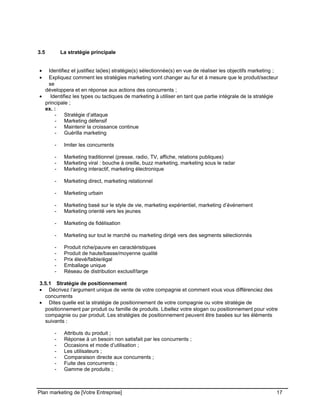 CE CONTENU À UNE TIERCE PARTIE ET CE, EN FORMAT DIGITAL, PAPIER OU AUTRE. TOUS LES CONTREVENANTS SERONT POURSUIVIS EN
JUSTICE.
3.5 La stratégie principale
• Identifiez et justifiez la(les) stratégie(s) sélectionnée(s) en vue de réaliser les objectifs marketing ;
• Expliquez comment les stratégies marketing vont changer au fur et à mesure que le produit/secteur
se
développera et en réponse aux actions des concurrents ;
• Identifiez les types ou tactiques de marketing à utiliser en tant que partie intégrale de la stratégie
principale ;
ex. :
- Stratégie d’attaque
- Marketing défensif
- Maintenir la croissance continue
- Guérilla marketing
- Imiter les concurrents
- Marketing traditionnel (presse, radio, TV, affiche, relations publiques)
- Marketing viral : bouche à oreille, buzz marketing, marketing sous le radar
- Marketing interactif, marketing électronique
- Marketing direct, marketing relationnel
- Marketing urbain
- Marketing basé sur le style de vie, marketing expérientiel, marketing d’événement
- Marketing orienté vers les jeunes
- Marketing de fidélisation
- Marketing sur tout le marché ou marketing dirigé vers des segments sélectionnés
- Produit riche/pauvre en caractéristiques
- Produit de haute/basse/moyenne qualité
- Prix élevé/faible/égal
- Emballage unique
- Réseau de distribution exclusif/large
3.5.1 Stratégie de positionnement
• Décrivez l’argument unique de vente de votre compagnie et comment vous vous différenciez des
concurrents
• Dites quelle est la stratégie de positionnement de votre compagnie ou votre stratégie de
positionnement par produit ou famille de produits. Libellez votre slogan ou positionnement pour votre
compagnie ou par produit. Les stratégies de positionnement peuvent être basées sur les éléments
suivants :
- Attributs du produit ;
- Réponse à un besoin non satisfait par les concurrents ;
- Occasions et mode d’utilisation ;
- Les utilisateurs ;
- Comparaison directe aux concurrents ;
- Fuite des concurrents ;
- Gamme de produits ;
Plan marketing de [Votre Entreprise] 17
 