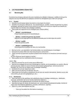 CE CONTENU À UNE TIERCE PARTIE ET CE, EN FORMAT DIGITAL, PAPIER OU AUTRE. TOUS LES CONTREVENANTS SERONT POURSUIVIS EN
JUSTICE.
4. LES PROGRAMMES MARKETING
4.1 Marketing Mix
Enumérez les principaux éléments de votre marketing mix (détaillé ci-dessous). Justifiez le timing et la
séquence de tous les éléments et expliquez comment ils interagissent pour créer une synergie.
4.1.1 Produit
• Identifiez les principales lignes de produit ou sous-lignes de produit ;
• Identifiez les principaux attributs (ex : les caractéristiques, qualités, nombre de gammes du produit,
emballage, garantie) qui seront mis en œuvre ou ont été mis en œuvre en réponse aux besoins du
marché cible et en fonction de la stratégie marketing ;
• Dites quelle est l’approche de la compagnie pour chaque attribut :
Ex. :
- Attribut : caractéristiques
Produit standard pauvre en caractéristiques
- Attribut : nombre de gammes du produit
Sélection d’une large gamme de différents produits pour la même ligne de produit.
- Attribut : qualité
Produit de grande qualité
- Attribut : crédibilité/garantie
Grande garantie et politique de retour de marchandise
• Donnez le nom, une description, les fonctionnalités, les caractéristiques et avantages ;
• Comparez le produit offert avec ceux des principaux concurrents ;
• Dites comment et quand les nouveaux produits seront lancés sur le marché et comment ceux qui
sont
en train d’échouer seront retirés du marché ;
• Dites quelles sont les modifications dans le processus.
4.1.2 Prix
• Décrivez comment les prix de vente seront déterminés ;
• Décrivez les stratégies de prix (prix d’écrémage du marché, prix de pénétration du marché, offre de
prix les plus bas, fixation du prix en fonction de la situation géographique, vente de produit en
package, etc.) ainsi que sa relation avec la stratégie marketing ;
• Comparez les prix par rapport aux coûts ;
• Dites quel est le planning de réduction des prix ;
• Dites quels sont les facteurs d’ajustement du prix (prix du marché international, réaction au prix des
concurrents, prix par zone géographique, etc.).
4.1.3 Distribution
• Dites quel sera le rôle spécifique de la distribution dans la stratégie marketing (ex : distribution
exclusive, pénétration de tout le marché, distribution sélective ).
• Identifiez les zones géographiques et territoires de vente couverts .
• Spécifiez les types de canaux de distribution (ex. vente directe/indirecte/personnalisée, nombre et
nature des intermédiaires [détaillants, grossiste, distributeurs, agents]) ;
• Dites s’il y a des intermédiaires tels que :
- Ceux qui recueillent les informations marketing ;
Plan marketing de [Votre Entreprise] 19
 