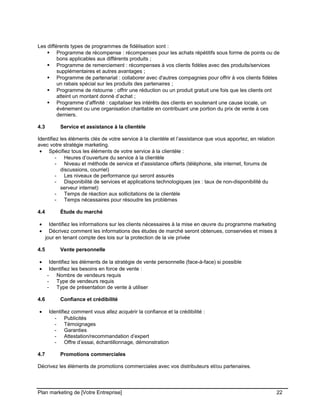 CE CONTENU À UNE TIERCE PARTIE ET CE, EN FORMAT DIGITAL, PAPIER OU AUTRE. TOUS LES CONTREVENANTS SERONT POURSUIVIS EN
JUSTICE.
Les différents types de programmes de fidélisation sont :
 Programme de récompense : récompenses pour les achats répétitifs sous forme de points ou de
bons applicables aux différents produits ;
 Programme de remerciement : récompenses à vos clients fidèles avec des produits/services
supplémentaires et autres avantages ;
 Programme de partenariat : collaborer avec d'autres compagnies pour offrir à vos clients fidèles
un rabais spécial sur les produits des partenaires ;
 Programme de ristourne : offrir une réduction ou un produit gratuit une fois que les clients ont
atteint un montant donné d’achat ;
 Programme d’affinité : capitaliser les intérêts des clients en soutenant une cause locale, un
événement ou une organisation charitable en contribuant une portion du prix de vente à ces
derniers.
4.3 Service et assistance à la clientèle
Identifiez les éléments clés de votre service à la clientèle et l’assistance que vous apportez, en relation
avec votre stratégie marketing.
• Spécifiez tous les éléments de votre service à la clientèle :
- Heures d’ouverture du service à la clientèle
- Niveau et méthode de service et d'assistance offerts (téléphone, site internet, forums de
discussions, courriel)
- Les niveaux de performance qui seront assurés
- Disponibilité de services et applications technologiques (ex : taux de non-disponibilité du
serveur internet)
- Temps de réaction aux sollicitations de la clientèle
- Temps nécessaires pour résoudre les problèmes
4.4 Étude du marché
• Identifiez les informations sur les clients nécessaires à la mise en œuvre du programme marketing
• Décrivez comment les informations des études de marché seront obtenues, conservées et mises à
jour en tenant compte des lois sur la protection de la vie privée
4.5 Vente personnelle
• Identifiez les éléments de la stratégie de vente personnelle (face-à-face) si possible
• Identifiez les besoins en force de vente :
- Nombre de vendeurs requis
- Type de vendeurs requis
- Type de présentation de vente à utiliser
4.6 Confiance et crédibilité
• Identifiez comment vous allez acquérir la confiance et la crédibilité :
- Publicités
- Témoignages
- Garanties
- Attestation/recommandation d’expert
- Offre d’essai, échantillonnage, démonstration
4.7 Promotions commerciales
Décrivez les éléments de promotions commerciales avec vos distributeurs et/ou partenaires.
Plan marketing de [Votre Entreprise] 22
 