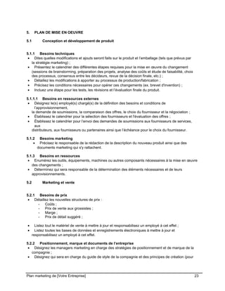 CE CONTENU À UNE TIERCE PARTIE ET CE, EN FORMAT DIGITAL, PAPIER OU AUTRE. TOUS LES CONTREVENANTS SERONT POURSUIVIS EN
JUSTICE.
5. PLAN DE MISE EN OEUVRE
5.1 Conception et développement de produit
5.1.1 Besoins techniques
• Dites quelles modifications et ajouts seront faits sur le produit et l’emballage (tels que prévus par
la stratégie marketing) ;
• Présentez le calendrier des différentes étapes requises pour la mise en œuvre du changement
(sessions de brainstorming, préparation des projets, analyse des coûts et étude de faisabilité, choix
des processus, consensus entre les décideurs, revue de la décision finale, etc.) ;
• Détaillez les modifications à apporter au processus de production/fabrication ;
• Précisez les conditions nécessaires pour opérer ces changements (ex. brevet d'invention) ;
• Incluez une étape pour les tests, les révisions et l’évaluation finale du produit.
5.1.1.1 Besoins en ressources externes
• Désignez le(s) employé(s) chargé(s) de la définition des besoins et conditions de
l’approvisionnement,
la demande de soumissions, la comparaison des offres, le choix du fournisseur et la négociation ;
• Établissez le calendrier pour la sélection des fournisseurs et l'évaluation des offres ;
• Établissez le calendrier pour l’envoi des demandes de soumissions aux fournisseurs de services,
aux
distributeurs, aux fournisseurs ou partenaires ainsi que l’échéance pour le choix du fournisseur.
5.1.2 Besoins marketing
• Précisez le responsable de la rédaction de la description du nouveau produit ainsi que des
documents marketing qui s'y rattachent.
5.1.3 Besoins en ressources
• Enumérez les outils, équipements, machines ou autres composants nécessaires à la mise en œuvre
des changements ;
• Déterminez qui sera responsable de la détermination des éléments nécessaires et de leurs
approvisionnements.
5.2 Marketing et vente
5.2.1 Besoins de prix
• Détaillez les nouvelles structures de prix :
- Coûts ;
- Prix de vente aux grossistes ;
- Marge ;
- Prix de détail suggéré ;
• Listez tout le matériel de vente à mettre à jour et responsabilisez un employé à cet effet ;
• Listez toutes les bases de données et enregistrements électroniques à mettre à jour et
responsabilisez un employé à cet effet.
5.2.2 Positionnement, marque et documents de l’entreprise
• Désignez les managers marketing en charge des stratégies de positionnement et de marque de la
compagnie ;
• Désignez qui sera en charge du guide de style de la compagnie et des principes de création (pour
Plan marketing de [Votre Entreprise] 23
 