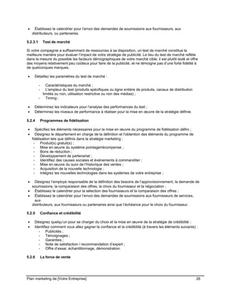 CE CONTENU À UNE TIERCE PARTIE ET CE, EN FORMAT DIGITAL, PAPIER OU AUTRE. TOUS LES CONTREVENANTS SERONT POURSUIVIS EN
JUSTICE.
• Établissez le calendrier pour l’envoi des demandes de soumissions aux fournisseurs, aux
distributeurs, ou partenaires.
5.2.3.1 Test de marché
Si votre compagnie a suffisamment de ressources à sa disposition, un test de marché constitue la
meilleure manière pour évaluer l’impact de votre stratégie de publicité. Le lieu du test de marché reflète
dans la mesure du possible les facteurs démographiques de votre marché cible; il est plutôt isolé et offre
des moyens relativement peu coûteux pour faire de la publicité, et ne témoigne pas d’une forte fidélité à
de quelconques marques.
• Détaillez les paramètres du test de marché :
- Caractéristiques du marché ;
- L'ampleur du test (produits spécifiques ou ligne entière de produits, canaux de distribution
limités ou non, utilisation restrictive ou non des médias) ;
- Timing ;
• Déterminez les indicateurs pour l’analyse des performances du test ;
• Déterminez les niveaux de performance à réaliser pour la mise en œuvre de la stratégie définie.
5.2.4 Programmes de fidélisation
• Spécifiez les éléments nécessaires pour la mise en œuvre du programme de fidélisation défini ;
• Désignez le département en charge de la définition et l'obtention des éléments du programme de
fidélisation tels que définis dans la stratégie marketing :
- Produit(s) gratuit(s) ;
- Mise en œuvre du système pointage/récompense ;
- Bons de réduction ;
- Développement de partenariat ;
- Identifiez des causes sociales et événements à commanditer ;
- Mise en œuvre du suivi de l’historique des ventes ;
- Acquisition de la nouvelle technologie ;
- Intégrez les nouvelles technologies dans les systèmes de votre entreprise ;
• Désignez l’employé responsable de la définition des besoins de l’approvisionnement, la demande de
soumissions, la comparaison des offres, le choix du fournisseur et la négociation ;
• Établissez le calendrier pour la sélection des fournisseurs et la comparaison des offres ;
• Établissez le calendrier pour l’envoi des demandes de soumissions aux fournisseurs de services,
aux
distributeurs, aux fournisseurs ou partenaires ainsi que l’échéance pour le choix du fournisseur.
5.2.5 Confiance et crédibilité
• Désignez quelqu’un pour se charger du choix et la mise en œuvre de la stratégie de crédibilité ;
• Identifiez comment vous allez gagner la confiance et la crédibilité (à travers les éléments suivants) :
- Publicités ;
- Témoignages ;
- Garanties ;
- Note de satisfaction / recommandation d’expert ;
- Offre d’essai, échantillonnage, démonstration.
5.2.6 La force de vente
Plan marketing de [Votre Entreprise] 26
 