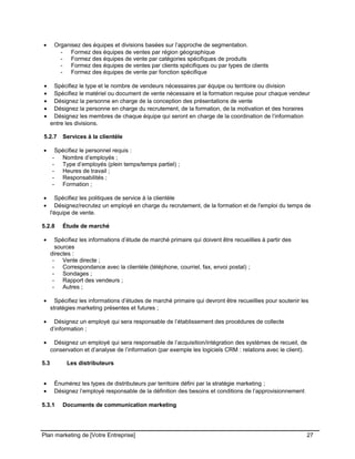 CE CONTENU À UNE TIERCE PARTIE ET CE, EN FORMAT DIGITAL, PAPIER OU AUTRE. TOUS LES CONTREVENANTS SERONT POURSUIVIS EN
JUSTICE.
• Organisez des équipes et divisions basées sur l’approche de segmentation.
- Formez des équipes de ventes par région géographique
- Formez des équipes de vente par catégories spécifiques de produits
- Formez des équipes de ventes par clients spécifiques ou par types de clients
- Formez des équipes de vente par fonction spécifique
• Spécifiez le type et le nombre de vendeurs nécessaires par équipe ou territoire ou division
• Spécifiez le matériel ou document de vente nécessaire et la formation requise pour chaque vendeur
• Désignez la personne en charge de la conception des présentations de vente
• Désignez la personne en charge du recrutement, de la formation, de la motivation et des horaires
• Désignez les membres de chaque équipe qui seront en charge de la coordination de l’information
entre les divisions.
5.2.7 Services à la clientèle
• Spécifiez le personnel requis :
- Nombre d’employés ;
- Type d’employés (plein temps/temps partiel) ;
- Heures de travail ;
- Responsabilités ;
- Formation ;
• Spécifiez les politiques de service à la clientèle
• Désignez/recrutez un employé en charge du recrutement, de la formation et de l'emploi du temps de
l'équipe de vente.
5.2.8 Étude de marché
• Spécifiez les informations d’étude de marché primaire qui doivent être recueillies à partir des
sources
directes :
- Vente directe ;
- Correspondance avec la clientèle (téléphone, courriel, fax, envoi postal) ;
- Sondages ;
- Rapport des vendeurs ;
- Autres ;
• Spécifiez les informations d’études de marché primaire qui devront être recueillies pour soutenir les
stratégies marketing présentes et futures ;
• Désignez un employé qui sera responsable de l’établissement des procédures de collecte
d’information ;
• Désignez un employé qui sera responsable de l’acquisition/intégration des systèmes de recueil, de
conservation et d’analyse de l’information (par exemple les logiciels CRM : relations avec le client).
5.3 Les distributeurs
• Énumérez les types de distributeurs par territoire défini par la stratégie marketing ;
• Désignez l’employé responsable de la définition des besoins et conditions de l’approvisionnement.
5.3.1 Documents de communication marketing
Plan marketing de [Votre Entreprise] 27
 