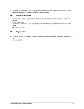 CE CONTENU À UNE TIERCE PARTIE ET CE, EN FORMAT DIGITAL, PAPIER OU AUTRE. TOUS LES CONTREVENANTS SERONT POURSUIVIS EN
JUSTICE.
• Désignez un employé qui sera en charge de la planification, de la création, de la révision et de la
validation des supports marketing à fournir aux distributeurs.
5.4 Besoins en ressources
• Énumérez les outils, équipements, machines ou autres composantes nécessaires à la mise en
œuvre
du plan marketing ;
• Désignez un employé qui sera responsable de la détermination des éléments nécessaires et de
leurs
approvisionnements.
5.5 Programmation
• Faites un tableau (voir la page suivante) illustrant la programmation des principales activités et qui
en
sera responsable.
Plan marketing de [Votre Entreprise] 28
 