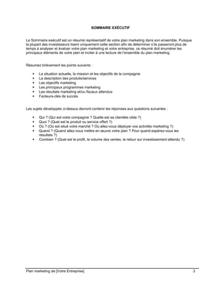 CE CONTENU À UNE TIERCE PARTIE ET CE, EN FORMAT DIGITAL, PAPIER OU AUTRE. TOUS LES CONTREVENANTS SERONT POURSUIVIS EN
JUSTICE.
SOMMAIRE EXÉCUTIF
Le Sommaire exécutif est un résumé représentatif de votre plan marketing dans son ensemble. Puisque
la plupart des investisseurs lisent uniquement cette section afin de déterminer s’ils passeront plus de
temps à analyser et évaluer votre plan marketing et votre entreprise, ce résumé doit énumérer les
principaux éléments de votre plan et inciter à une lecture de l’ensemble du plan marketing.
Résumez brièvement les points suivants :
 La situation actuelle, la mission et les objectifs de la compagnie
 La description des produits/services
 Les objectifs marketing
 Les principaux programmes marketing
 Les résultats marketing et/ou fiscaux attendus
 Facteurs-clés de succès
Les sujets développés ci-dessus devront contenir les réponses aux questions suivantes :
 Qui ? (Qui est votre compagnie ? Quelle est sa clientèle cible ?)
 Quoi ? (Quel est le produit ou service offert ?)
 Où ? (Où est situé votre marché ? Où allez-vous déployer vos activités marketing ?)
 Quand ? (Quand allez-vous mettre en œuvre votre plan ? Pour quand espérez-vous les
résultats ?)
 Combien ? (Quel est le profit, le volume des ventes, le retour sur investissement attendu ?)
Plan marketing de [Votre Entreprise] 3
 