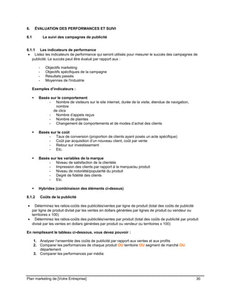 CE CONTENU À UNE TIERCE PARTIE ET CE, EN FORMAT DIGITAL, PAPIER OU AUTRE. TOUS LES CONTREVENANTS SERONT POURSUIVIS EN
JUSTICE.
6. ÉVALUATION DES PERFORMANCES ET SUIVI
6.1 Le suivi des campagnes de publicité
6.1.1 Les indicateurs de performance
• Listez les indicateurs de performance qui seront utilisés pour mesurer le succès des campagnes de
publicité. Le succès peut être évalué par rapport aux :
- Objectifs marketing
- Objectifs spécifiques de la campagne
- Résultats passés
- Moyennes de l'industrie
Exemples d’indicateurs :
 Basés sur le comportement
- Nombre de visiteurs sur le site internet, durée de la visite, étendue de navigation,
nombre
de clics
- Nombre d’appels reçus
- Nombre de plaintes
- Changement de comportements et de modes d’achat des clients
 Basés sur le coût
- Taux de conversion (proportion de clients ayant posés un acte spécifique)
- Coût par acquisition d’un nouveau client, coût par vente
- Retour sur investissement
- Etc.
 Basés sur les variables de la marque
- Niveau de satisfaction de la clientèle
- Impression des clients par rapport à la marque/au produit
- Niveau de notoriété/popularité du produit
- Degré de fidélité des clients
- Etc.
 Hybrides (combinaison des éléments ci-dessus)
6.1.2 Coûts de la publicité
• Déterminez les ratios-coûts des publicités/ventes par ligne de produit (total des coûts de publicité
par ligne de produit divisé par les ventes en dollars générées par lignes de produit ou vendeur ou
territoires x 100)
• Déterminez les ratios-coûts des publicités/ventes par produit (total des coûts de publicité par produit
divisé par les ventes en dollars générées par produit ou vendeur ou territoires x 100)
En remplissant le tableau ci-dessous, vous devez pouvoir :
1. Analyser l’ensemble des coûts de publicité par rapport aux ventes et aux profits
2. Comparer les performances de chaque produit OU territoire OU segment de marché OU
département
3. Comparer les performances par média
Plan marketing de [Votre Entreprise] 30
 