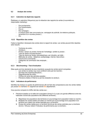 CE CONTENU À UNE TIERCE PARTIE ET CE, EN FORMAT DIGITAL, PAPIER OU AUTRE. TOUS LES CONTREVENANTS SERONT POURSUIVIS EN
JUSTICE.
6.2 Analyse des ventes
6.2.1 Calendrier de dépôt des rapports
Établissez un calendrier (fréquence) pour la rédaction des rapports de ventes (à soumettre au
responsable marketing) :
- Par jour/semaine ;
- Par mois/trimestre ;
- Par an ;
- Par campagne ;
- À chaque action des concurrents (ex. campagne de publicité, de relations publiques,
lancement d’un nouveau produit.) ;
- Etc.
6.2.2 Répartition des ventes
Faites la répartition nécessaire des ventes dans le rapport de ventes. Les ventes peuvent être réparties
selon le(s)/la :
- Territoires de vente ;
- Vendeurs ;
- Produit, version du produit, format de l’emballage, variété du produit ;
- Type de clients (nouveau/ancien) ;
- Type de clients par facteur démographique, par industrie, par taille ;
- Méthodes de ventes : téléphone, publipostage, internet, face-à-face ;
- Volume de la commande ;
- Catégories de commission des employés ;
- Etc.
6.2.3 Benchmarking – Test d’évaluation
Dites quels sont les standards les plus importants auxquels les ventes seront comparées :
- Les ventes du secteur (qui vous confèrent votre part de marché) ;
- Données des experts/publications ;
- Objectifs/quotas de vente ;
- Chiffres de vente des périodes passées ;
- Prévisions (faites à l'interne ou par les analystes du secteur).
6.2.4 Indicateurs de performance
Identifiez les niveaux ou quotas de performances afin de faire des comparaisons avec les ventes réelles
par produit OU territoire OU segment de marché OU département.
Vous pourrez comparer le chiffre réel des ventes aux :
 Prévisions basées sur la taille de la population (lorsqu’il n’y a pas une grande différence entre les
habitudes d’achat des populations des différents territoires) :
1. Répartissez les populations des territoires en pourcentage de la population totale du marché ;
2. Multipliez les ventes totales annuelles du marché par le pourcentage de la population d'un
territoire pour obtenir les ventes estimées pour ce territoire ;
3. Divisez les ventes réelles pour un territoire donné par les ventes estimées pour un territoire
donné x 100 pour obtenir l’indicateur de performance pour ce territoire ;
Plan marketing de [Votre Entreprise] 32
 