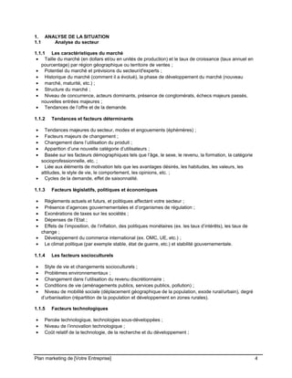 CE CONTENU À UNE TIERCE PARTIE ET CE, EN FORMAT DIGITAL, PAPIER OU AUTRE. TOUS LES CONTREVENANTS SERONT POURSUIVIS EN
JUSTICE.
1. ANALYSE DE LA SITUATION
1.1 Analyse du secteur
1.1.1 Les caractéristiques du marché
• Taille du marché (en dollars et/ou en unités de production) et le taux de croissance (taux annuel en
pourcentage) par région géographique ou territoire de ventes ;
• Potentiel du marché et prévisions du secteur/d'experts ;
• Historique du marché (comment il a évolué), la phase de développement du marché (nouveau
• marché, maturité, etc.) ;
• Structure du marché ;
• Niveau de concurrence, acteurs dominants, présence de conglomérats, échecs majeurs passés,
nouvelles entrées majeures ;
• Tendances de l’offre et de la demande.
1.1.2 Tendances et facteurs déterminants
• Tendances majeures du secteur, modes et engouements (éphémères) ;
• Facteurs majeurs de changement ;
• Changement dans l’utilisation du produit ;
• Apparition d’une nouvelle catégorie d’utilisateurs ;
• Basée sur les facteurs démographiques tels que l’âge, le sexe, le revenu, la formation, la catégorie
socioprofessionnelle, etc. ;
• Liée aux éléments de motivation tels que les avantages désirés, les habitudes, les valeurs, les
attitudes, le style de vie, le comportement, les opinions, etc. ;
• Cycles de la demande, effet de saisonnalité.
1.1.3 Facteurs législatifs, politiques et économiques
• Règlements actuels et futurs, et politiques affectant votre secteur ;
• Présence d’agences gouvernementales et d’organismes de régulation ;
• Exonérations de taxes sur les sociétés ;
• Dépenses de l’Etat ;
• Effets de l’imposition, de l’inflation, des politiques monétaires (ex. les taux d’intérêts), les taux de
change ;
• Développement du commerce international (ex. OMC, UE, etc.) ;
• Le climat politique (par exemple stable, état de guerre, etc.) et stabilité gouvernementale.
1.1.4 Les facteurs socioculturels
• Style de vie et changements socioculturels ;
• Problèmes environnementaux ;
• Changement dans l’utilisation du revenu discrétionnaire ;
• Conditions de vie (aménagements publics, services publics, pollution) ;
• Niveau de mobilité sociale (déplacement géographique de la population, exode rural/urbain), degré
d’urbanisation (répartition de la population et développement en zones rurales).
1.1.5 Facteurs technologiques
• Percée technologique, technologies sous-développées ;
• Niveau de l’innovation technologique ;
• Coût relatif de la technologie, de la recherche et du développement ;
Plan marketing de [Votre Entreprise] 4
 