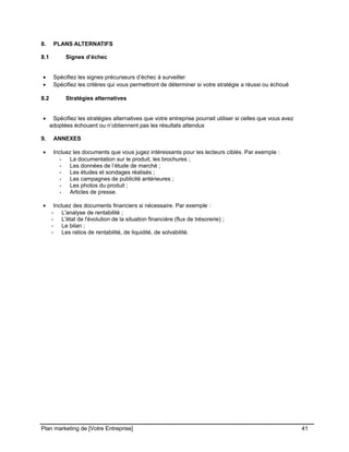 CE CONTENU À UNE TIERCE PARTIE ET CE, EN FORMAT DIGITAL, PAPIER OU AUTRE. TOUS LES CONTREVENANTS SERONT POURSUIVIS EN
JUSTICE.
8. PLANS ALTERNATIFS
8.1 Signes d’échec
• Spécifiez les signes précurseurs d’échec à surveiller
• Spécifiez les critères qui vous permettront de déterminer si votre stratégie a réussi ou échoué
8.2 Stratégies alternatives
• Spécifiez les stratégies alternatives que votre entreprise pourrait utiliser si celles que vous avez
adoptées échouent ou n’obtiennent pas les résultats attendus
9. ANNEXES
• Incluez les documents que vous jugez intéressants pour les lecteurs ciblés. Par exemple :
- La documentation sur le produit, les brochures ;
- Les données de l’étude de marché ;
- Les études et sondages réalisés ;
- Les campagnes de publicité antérieures ;
- Les photos du produit ;
- Articles de presse.
• Incluez des documents financiers si nécessaire. Par exemple :
- L'analyse de rentabilité ;
- L'état de l'évolution de la situation financière (flux de trésorerie) ;
- Le bilan ;
- Les ratios de rentabilité, de liquidité, de solvabilité.
Plan marketing de [Votre Entreprise] 41
 