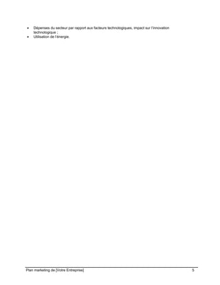 CE CONTENU À UNE TIERCE PARTIE ET CE, EN FORMAT DIGITAL, PAPIER OU AUTRE. TOUS LES CONTREVENANTS SERONT POURSUIVIS EN
JUSTICE.
• Dépenses du secteur par rapport aux facteurs technologiques, impact sur l’innovation
technologique ;
• Utilisation de l’énergie.
Plan marketing de [Votre Entreprise] 5
 