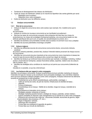 CE CONTENU À UNE TIERCE PARTIE ET CE, EN FORMAT DIGITAL, PAPIER OU AUTRE. TOUS LES CONTREVENANTS SERONT POURSUIVIS EN
JUSTICE.
• Tendances et développement des réseaux de distribution ;
• Types de canaux de distribution utilisés sur le marché de répartition des ventes générés par canal :
- Répartition pour le secteur ;
- Répartition pour votre compagnie ;
• Coûts de distribution pour les différents canaux.
1.3 Analyse concurrentielle
1.3.1 État de la concurrence
• Indiquez le degré de concurrence dans votre secteur (par exemple, fort, modéré) ainsi que le
nombre
de concurrents ;
• Indiquez le nombre de nouveaux concurrents qui se manifestent annuellement ;
• Décrivez les types de concurrences auxquels votre entreprise doit faire face (au niveau du
produit/service, au niveau de la stratégie d’entreprise/marketing, une concurrence basée sur des
attributs spécifiques tels que le prix, la qualité, les caractéristiques du produit, etc.) ;
• Identifiez les barrières concurrentielles d’entrée dans le secteur et comment vous vous y adaptez
• Identifiez les sources potentielles d’avantage compétitif.
1.3.2 Acteurs majeurs
• Identifiez les différentes sources de concurrence (concurrents directs, concurrents indirects,
substituts
de produit, entrants potentiels, produits liés), évaluez l’intensité relative provenant de chaque source
de concurrence ;
• Identifiez les concurrents les plus importants et les concurrents les moins importants et classez-les
suivant le type de source (décrit au-dessus) et/ou suivant leur degré de menace ;
• Identifiez les facteurs qui renforcent le(s) concurrent(s) (par exemple, la stratégie marketing, meilleur
produit, ancienneté de l’entreprise, assises financières solides, expertise, relation avec les acteurs-
clés du secteur, etc.) ;
• Identifiez les stratégies et/ou conditions du marché qui ont permis aux concurrents d’atteindre de
bons
résultats et, si possible, ce qui les a fait échouer.
1.3.3 Les facteurs-clés par rapport à votre compagnie
Identifiez vos principaux concurrents. Évaluez la performance de leurs activités marketing et mesurez
l’intensité et le type de menace qu’ils constituent, leurs principales stratégies, leurs dernières initiatives
ainsi que leurs tactiques d’attaque (dirigées contre votre compagnie). Analysez brièvement les éléments
suivants et comparez-les à votre entreprise :
- Produit/service qu’ils offrent (caractéristiques, particularités, avantages ;)
- Taille (en termes de vente, de part de marché, infrastructure et clientèle de base) ;
- Objectifs ;
- Forces et faiblesses ;
- Caractéristique de la marque : fidélité de la clientèle, image de marque, notoriété de la
marque,
reconnaissance et réputation de la marque ;
- Stratégies passées, présentes et futures ;
- Stratégie marketing (positionnement, stratégie de marque, publicités, achats médias) ;
- Actions probables en réponse à des changements sur le marché et ou dans votre compagnie ;
- Efficience de la structure des coûts (ex : économies d’échelle, économies de gamme, degré
d’automatisation des processus, JIT, etc.) ;
- Degré d’intégration verticale ;
- Historique des innovations ;
- Forces liées aux pratiques et capacités de gestion ;
- Forces liées aux circuits de distribution ;
Plan marketing de [Votre Entreprise] 7
 
