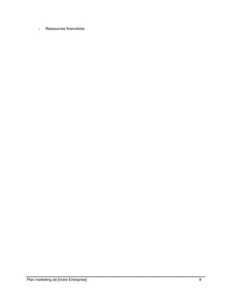 CE CONTENU À UNE TIERCE PARTIE ET CE, EN FORMAT DIGITAL, PAPIER OU AUTRE. TOUS LES CONTREVENANTS SERONT POURSUIVIS EN
JUSTICE.
- Ressources financières.
Plan marketing de [Votre Entreprise] 8
 