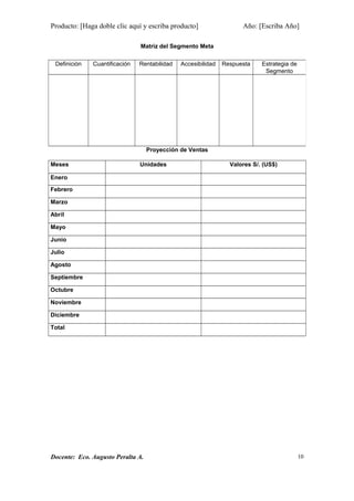 Producto: [Haga doble clic aquí y escriba producto] Año: [Escriba Año]
Matriz del Segmento Meta
Proyección de Ventas
Meses Unidades Valores S/. (US$)
Enero
Febrero
Marzo
Abril
Mayo
Junio
Julio
Agosto
Septiembre
Octubre
Noviembre
Diciembre
Total
Docente: Eco. Augusto Peralta A.
Definición Cuantificación Rentabilidad Accesibilidad Respuesta Estrategia de
Segmento
10
 