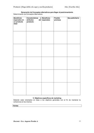 Producto: [Haga doble clic aquí y escriba producto] Año: [Escriba Año]
Generación de Conceptos alternativos para llegar al posicionamiento
Determinación de Conceptos Alternativos
Beneficios
esperados en
un producto
ideal
Características o
atributos del
producto
Beneficios
esperados
Posible
promesa
Eje publicitario
V. Objetivos específicos de marketing
Deberán estar orientados en base a los objetivos generales con el fin de mantener la
coherencia en los mismos.
Ventas
Docente: Eco. Augusto Peralta A. 13
 