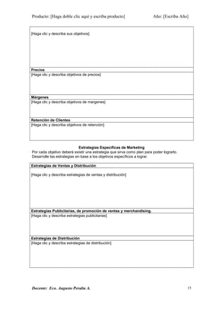 Producto: [Haga doble clic aquí y escriba producto] Año: [Escriba Año]
[Haga clic y describa sus objetivos]
Precios
[Haga clic y describa objetivos de precios]
Márgenes
[Haga clic y describa objetivos de margenes]
Retención de Clientes
[Haga clic y describa objetivos de retención]
Estrategias Específicas de Marketing
Por cada objetivo deberá existir una estrategia que sirva como plan para poder lograrlo.
Desarrolle las estrategias en base a los objetivos específicos a lograr.
Estrategias de Ventas y Distribución
[Haga clic y describa estrategias de ventas y distribución]
Estrategias Publicitarias, de promoción de ventas y merchandising.
[Haga clic y describa estrategias publicitarias]
Estrategias de Distribución
[Haga clic y describa estrategias de distribución]
Docente: Eco. Augusto Peralta A. 15
 