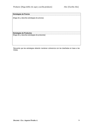 Producto: [Haga doble clic aquí y escriba producto] Año: [Escriba Año]
Estrategias de Precios
[Haga clic y describa estrategias de precios]
Estrategias de Productos
[Haga clic y describa estrategias de productos]
Recuerde que las estrategias deberán mantener coherencia con las diseñadas en base a las
FDOA.
Docente: Eco. Augusto Peralta A. 16
 