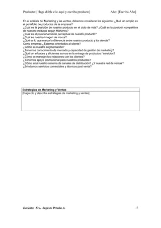 Producto: [Haga doble clic aquí y escriba producto] Año: [Escriba Año]
En el análisis del Marketing y las ventas, debemos considerar los siguiente: ¿Qué tan amplio es
el portafolio de productos de la empresa?
¿Cuál es la posición de nuestro producto en el ciclo de vida? ¿Cuál es la posición competitiva
de nuestro producto según McKensy?
¿Cuál es el posicionamiento perceptual de nuestro producto?
¿Cuál es nuestra imagen de marca?
¿Qué es lo que marca la diferencia entre nuestro producto y los demás?
Como empresa ¿Estamos orientados al cliente?
¿Cómo es nuestra segmentación?
¿Tenemos conocimiento de mercado y capacidad de gestión de marketing?
¿Qué tan eficaces y eficientes somos en la entrega de productos / servicios?
¿Cómo se manejan las relaciones con los clientes?
¿Tenemos apoyo promocional para nuestros productos?
¿Cómo está nuestro sistema de canales de distribución? ¿Y nuestra red de ventas?
¿Brindamos servicios comerciales y técnicos post venta?
Docente: Eco. Augusto Peralta A.
Estrategias de Marketing y Ventas
[Haga clic y describa estrategias de marketing y ventas]
17
 