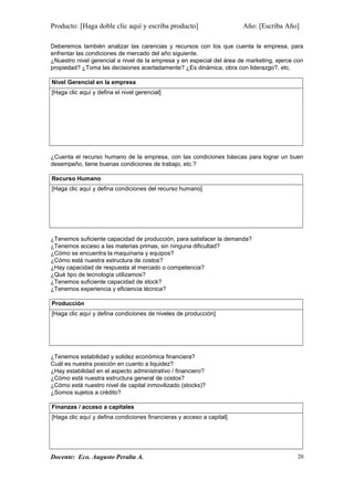 Producto: [Haga doble clic aquí y escriba producto] Año: [Escriba Año]
Deberemos también analizar las carencias y recursos con los que cuenta la empresa, para
enfrentar las condiciones de mercado del año siguiente.
¿Nuestro nivel gerencial a nivel de la empresa y en especial del área de marketing, ejerce con
propiedad? ¿Toma las decisiones acertadamente? ¿Es dinámica, obra con liderazgo?, etc.
Nivel Gerencial en la empresa
[Haga clic aquí y defina el nivel gerencial]
¿Cuenta el recurso humano de la empresa, con las condiciones básicas para lograr un buen
desempeño, tiene buenas condiciones de trabajo, etc.?
Recurso Humano
[Haga clic aquí y defina condiciones del recurso humano]
¿Tenemos suficiente capacidad de producción, para satisfacer la demanda?
¿Tenemos acceso a las materias primas, sin ninguna dificultad?
¿Cómo se encuentra la maquinaria y equipos?
¿Cómo está nuestra estructura de costos?
¿Hay capacidad de respuesta al mercado o competencia?
¿Qué tipo de tecnología utilizamos?
¿Tenemos suficiente capacidad de stock?
¿Tenemos experiencia y eficiencia técnica?
Producción
[Haga clic aquí y defina condiciones de niveles de producción]
¿Tenemos estabilidad y solidez económica financiera?
Cuál es nuestra posición en cuanto a liquidez?
¿Hay estabilidad en el aspecto administrativo / financiero?
¿Cómo está nuestra estructura general de costos?
¿Cómo está nuestro nivel de capital inmovilizado (stocks)?
¿Somos sujetos a crédito?
Finanzas / acceso a capitales
[Haga clic aquí y defina condiciones financieras y acceso a capital]
Docente: Eco. Augusto Peralta A. 20
 