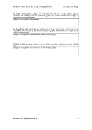 Producto: [Haga doble clic aquí y escriba producto] Año: [Escriba Año]
El efecto climatológico (¿Cómo el comportamiento del clima puede afectar algunas
variables del marketing mix del producto?, ¿Cómo se pueden minimizar los riesgos o
aprovechar las oportunidades?
[Haga clic aquí y defina condiciones]
La tecnología (¿La tecnología que usamos va a la par con lo que se presenta en la
actualidad, como avanza la tecnología del sector? ¿Cómo está el know how? ¿Se vienen
nuevos competidores?
[Haga clic aquí y defina condiciones de niveles de tecnología]
Política fiscal (impuestos, tasas de interés, tarifas, aranceles, regulaciones sobre calidad,
etc.)
[Haga clic aquí y defina condiciones de niveles de producción]
Docente: Eco. Augusto Peralta A. 21
 