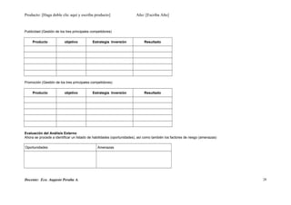 Producto: [Haga doble clic aquí y escriba producto] Año: [Escriba Año]
Publicidad (Gestión de los tres principales competidores)
Producto objetivo Estrategia Inversión Resultado
Promoción (Gestión de los tres principales competidores)
Producto objetivo Estrategia Inversión Resultado
Evaluación del Análisis Externo
Ahora se procede a identificar un listado de habilidades (oportunidades), así como también los factores de riesgo (amenazas)
Oportunidades Amenazas
Docente: Eco. Augusto Peralta A. 28
 